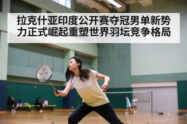 拉克什亚印度公开赛夺冠男单新势力正式崛起重塑世界羽坛竞争格局